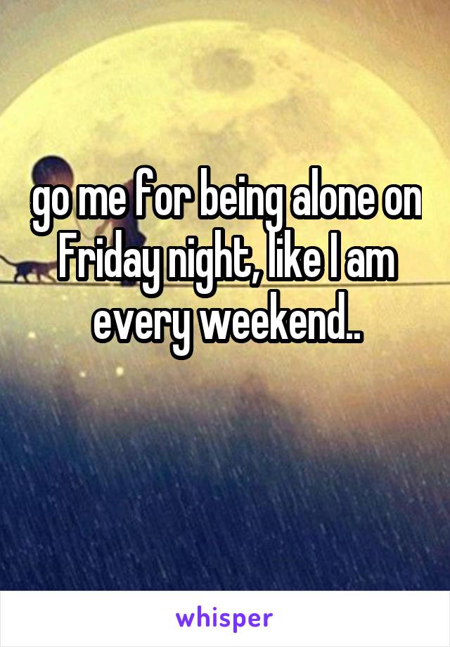 go me for being alone on Friday night, like I am every weekend..

