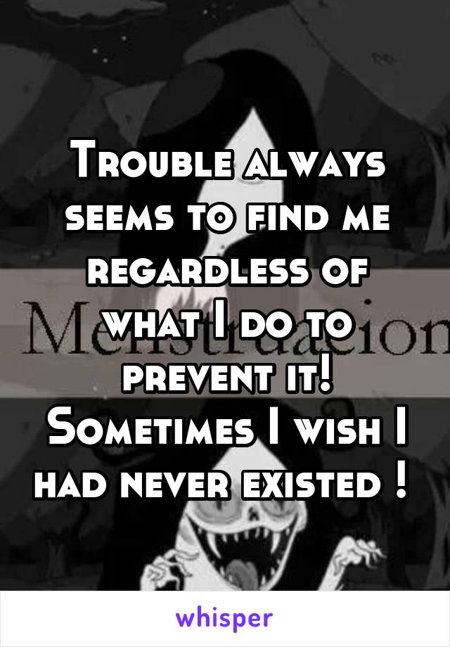 Trouble always seems to find me regardless of what I do to prevent it! Sometimes I wish I had never existed ! 