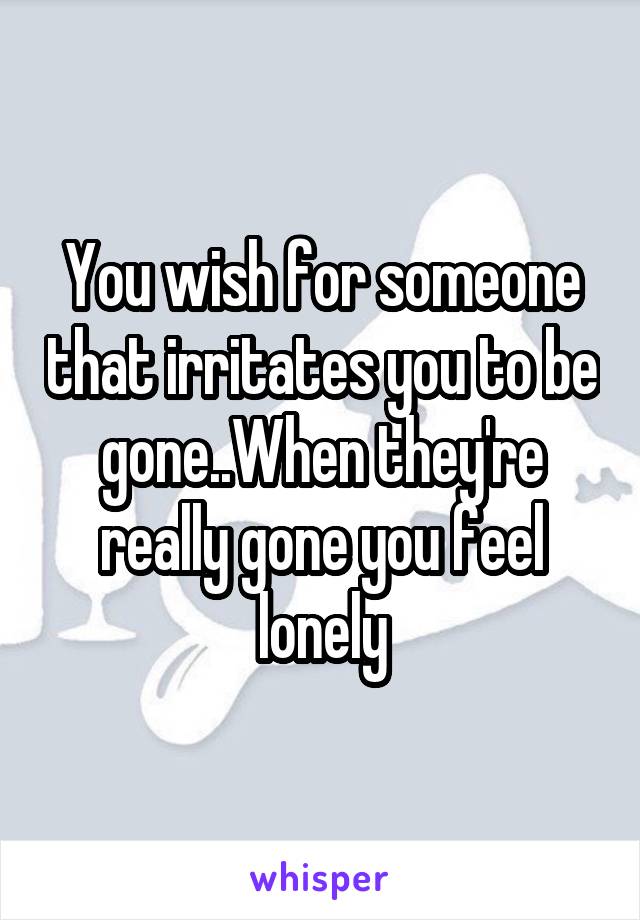 You wish for someone that irritates you to be gone..When they're really gone you feel lonely