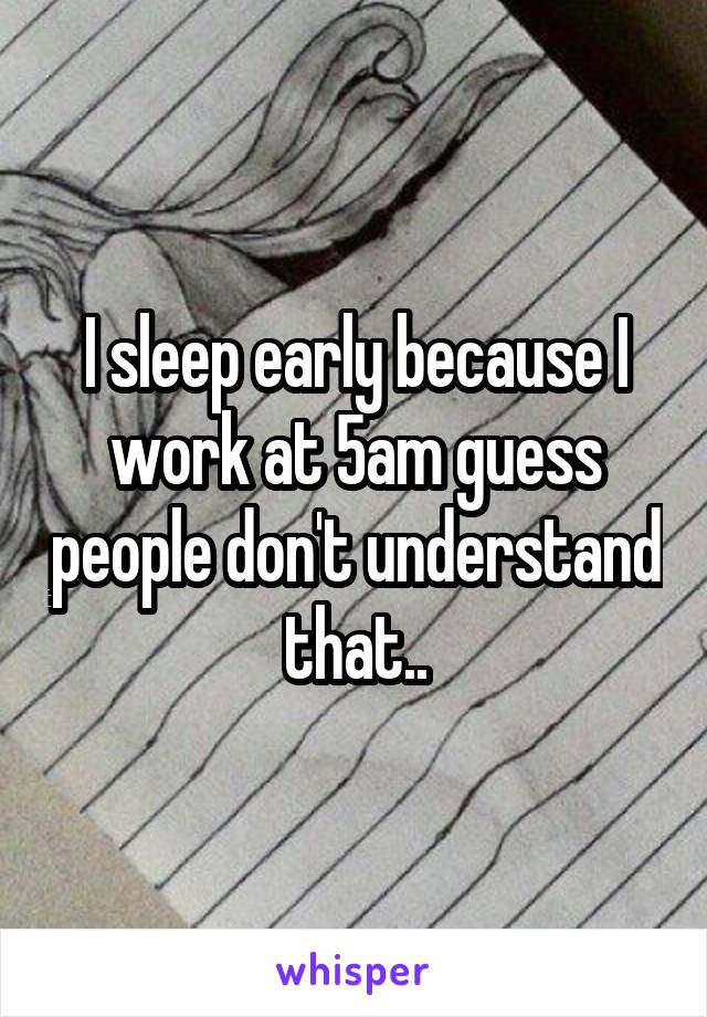 I sleep early because I work at 5am guess people don't understand that..