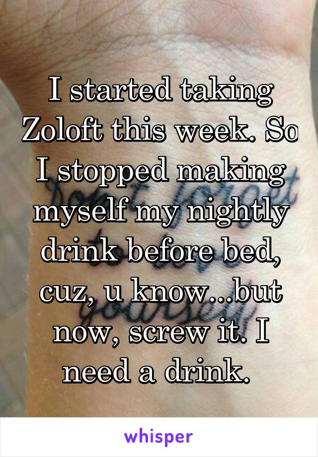 I started taking Zoloft this week. So I stopped making myself my nightly drink before bed, cuz, u know...but now, screw it. I need a drink. 