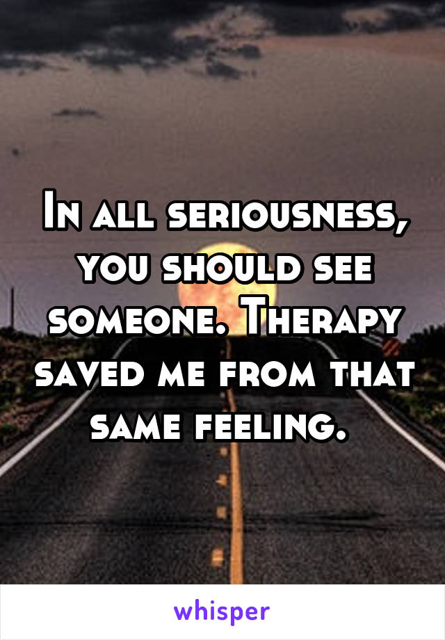 In all seriousness, you should see someone. Therapy saved me from that same feeling. 