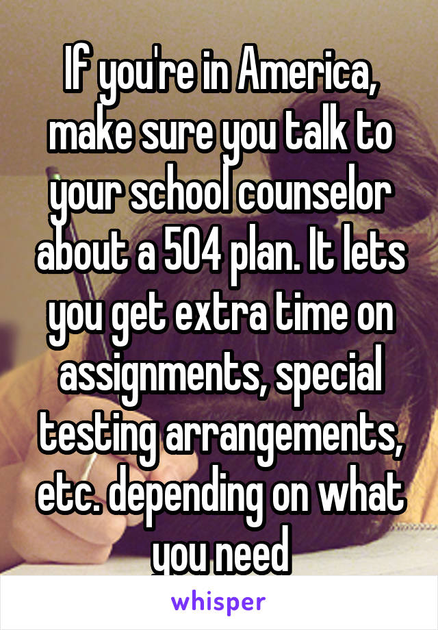 If you're in America, make sure you talk to your school counselor about a 504 plan. It lets you get extra time on assignments, special testing arrangements, etc. depending on what you need