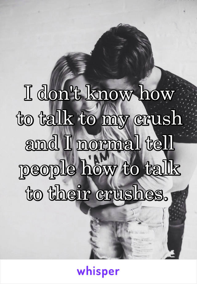 I don't know how to talk to my crush and I normal tell people how to talk to their crushes. 