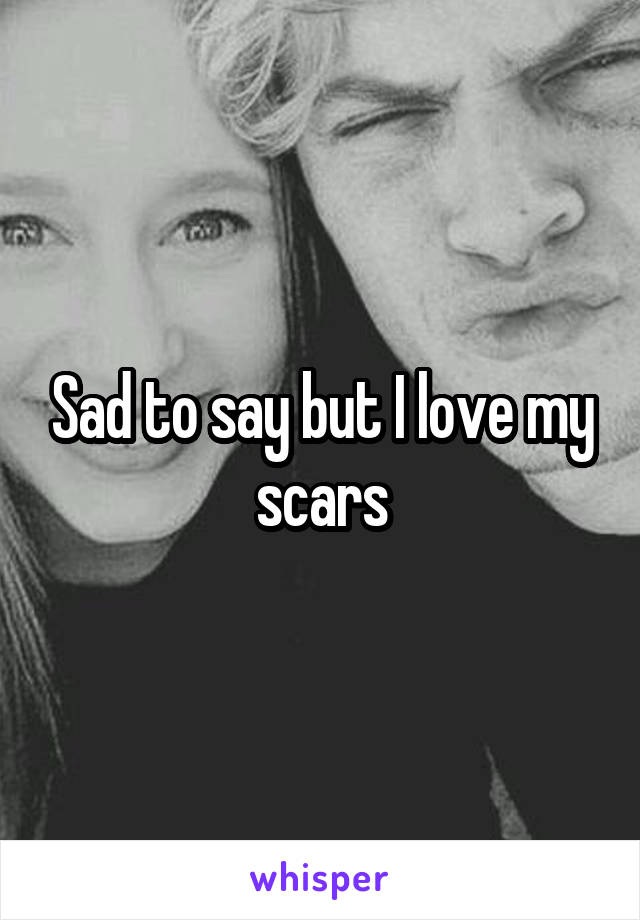 Sad to say but I love my scars