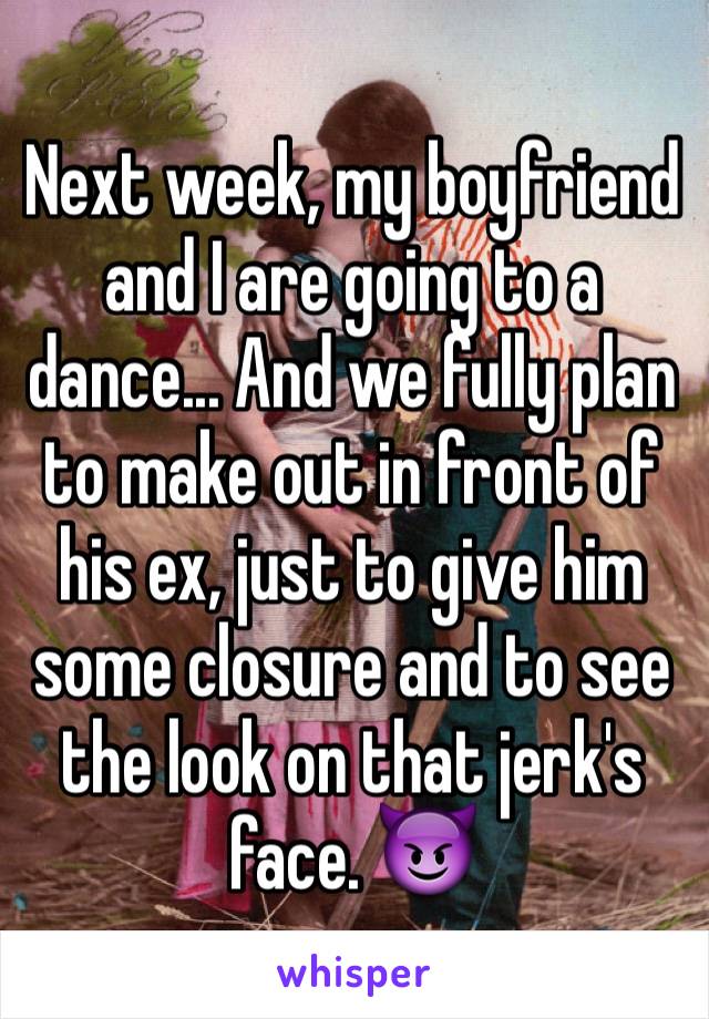 Next week, my boyfriend and I are going to a dance... And we fully plan to make out in front of his ex, just to give him some closure and to see the look on that jerk's face. 😈