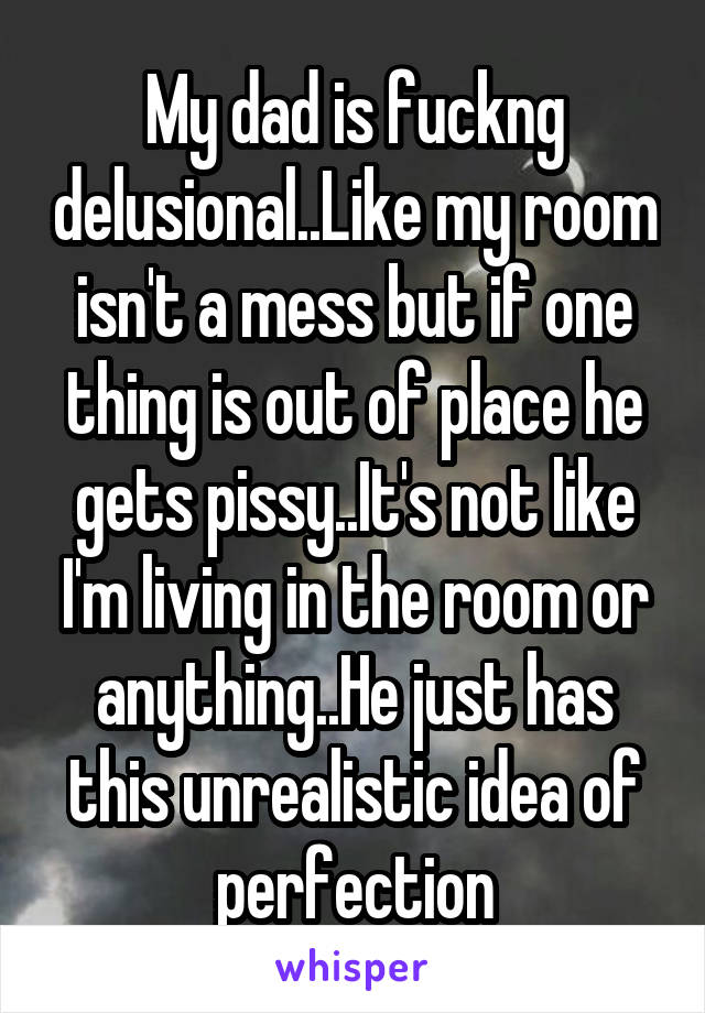 My dad is fuckng delusional..Like my room isn't a mess but if one thing is out of place he gets pissy..It's not like I'm living in the room or anything..He just has this unrealistic idea of perfection