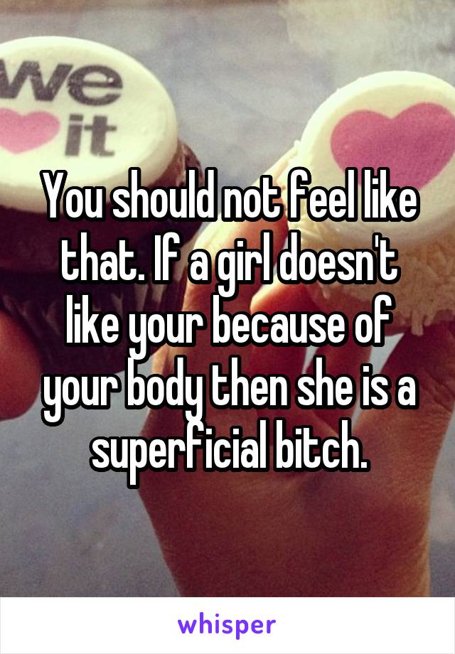 You should not feel like that. If a girl doesn't like your because of your body then she is a superficial bitch.