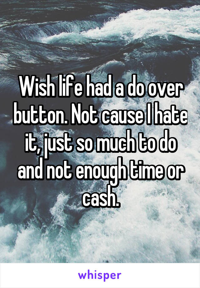 Wish life had a do over button. Not cause I hate it, just so much to do and not enough time or cash.