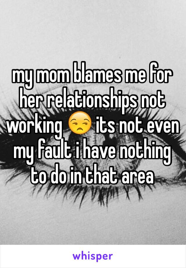 my mom blames me for her relationships not working 😒 its not even my fault i have nothing to do in that area 