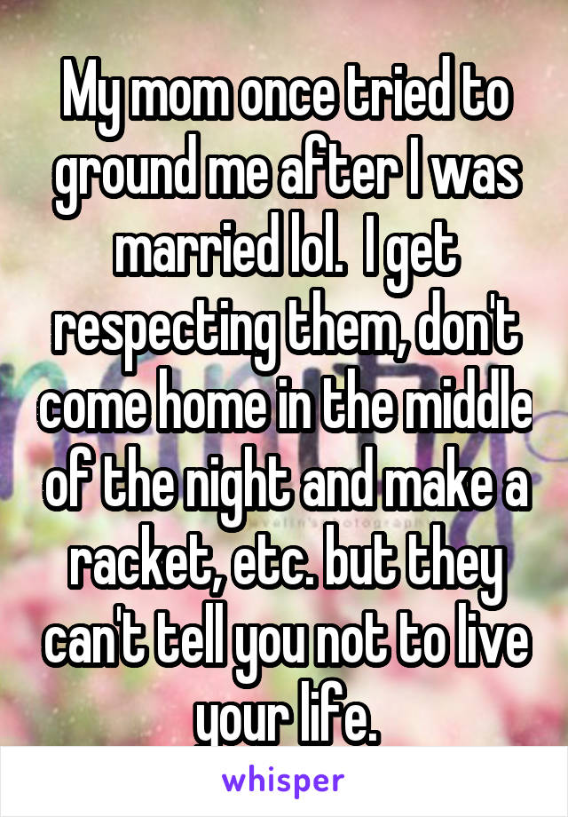 My mom once tried to ground me after I was married lol.  I get respecting them, don't come home in the middle of the night and make a racket, etc. but they can't tell you not to live your life.