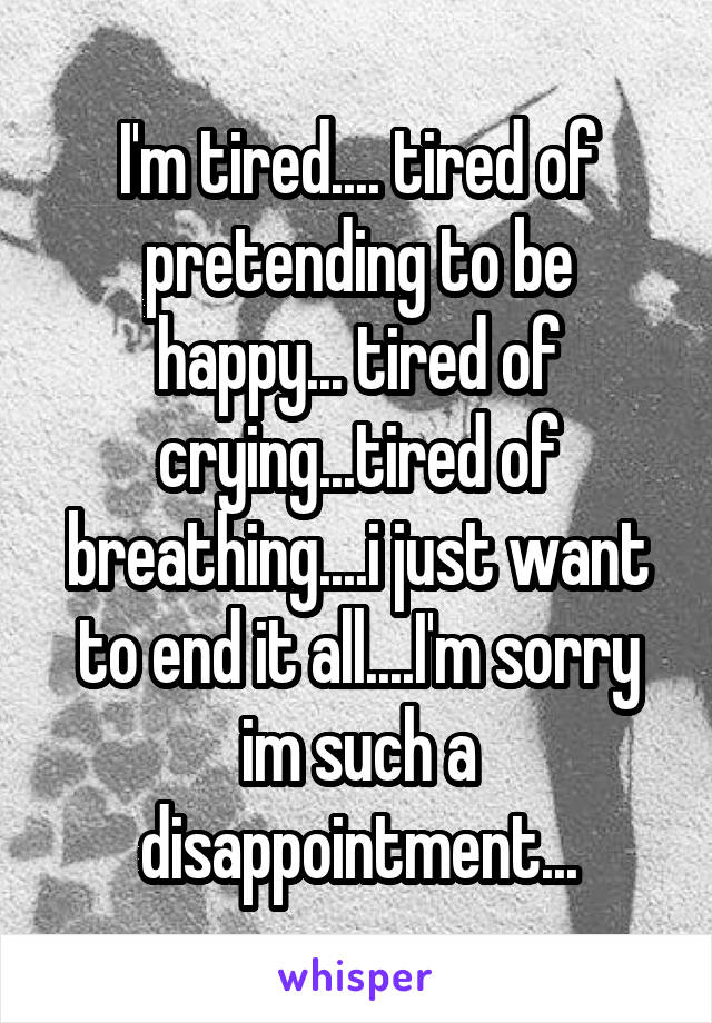 I'm tired.... tired of pretending to be happy... tired of crying...tired of breathing....i just want to end it all....I'm sorry im such a disappointment...