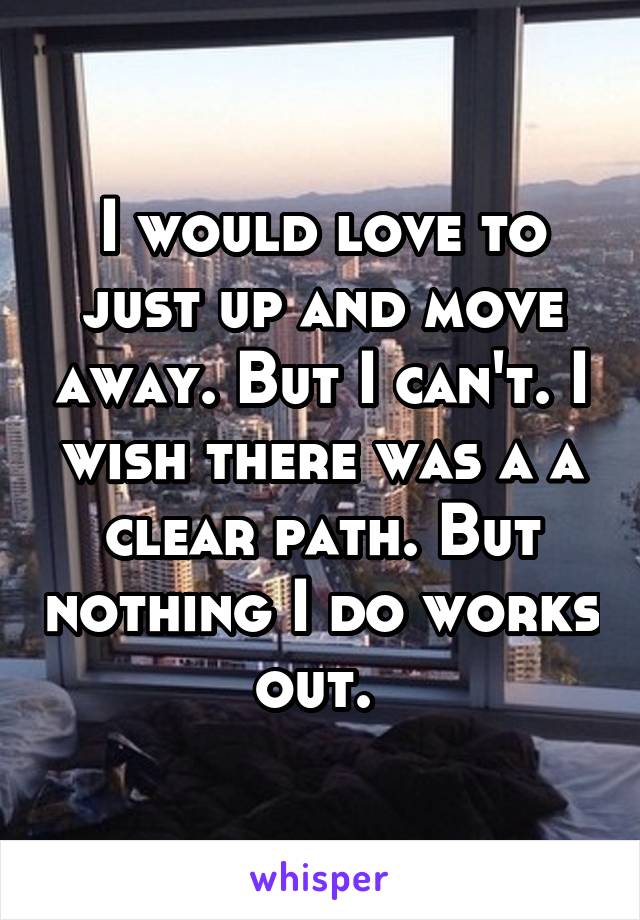 I would love to just up and move away. But I can't. I wish there was a a clear path. But nothing I do works out. 