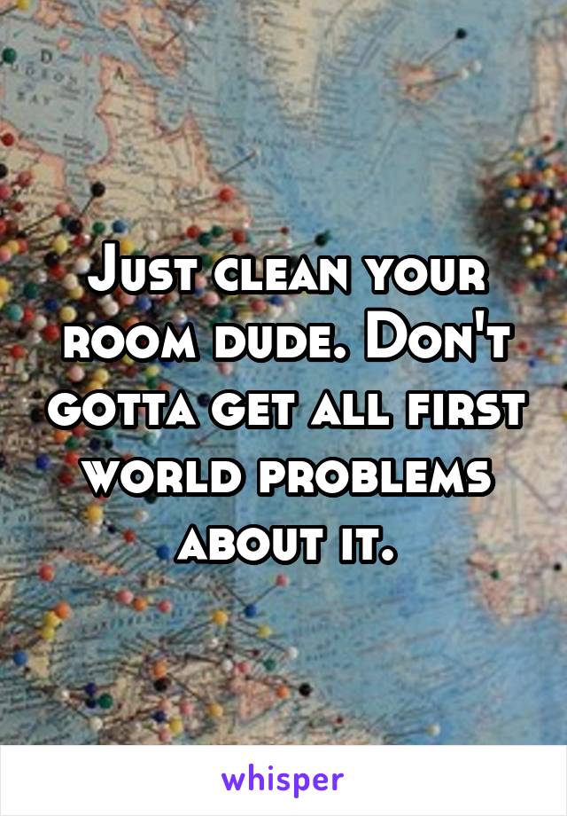 Just clean your room dude. Don't gotta get all first world problems about it.