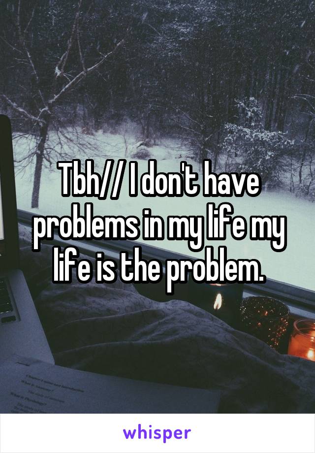 Tbh// I don't have problems in my life my life is the problem.