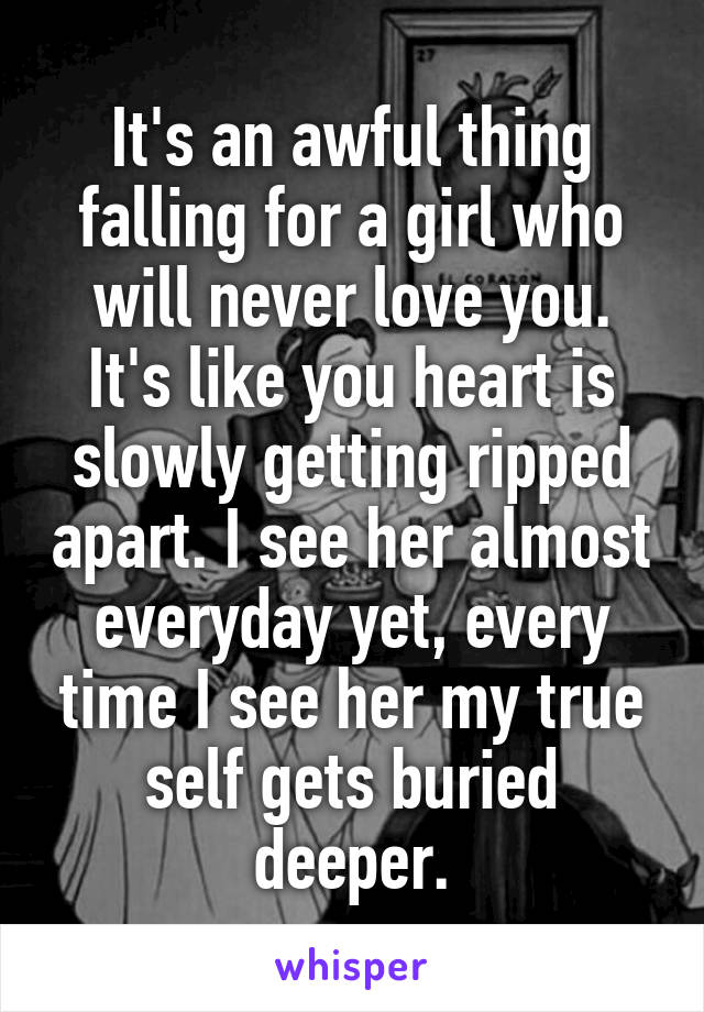 It's an awful thing falling for a girl who will never love you. It's like you heart is slowly getting ripped apart. I see her almost everyday yet, every time I see her my true self gets buried deeper.