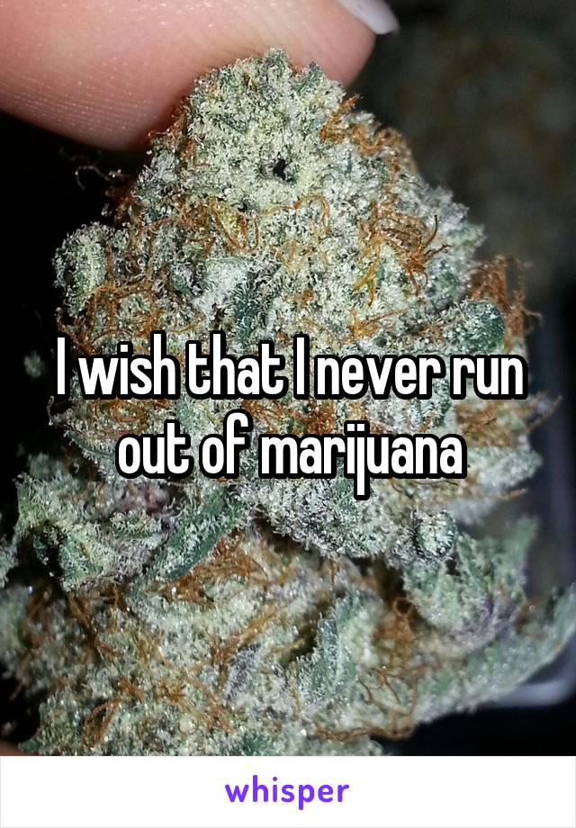 I wish that I never run out of marijuana