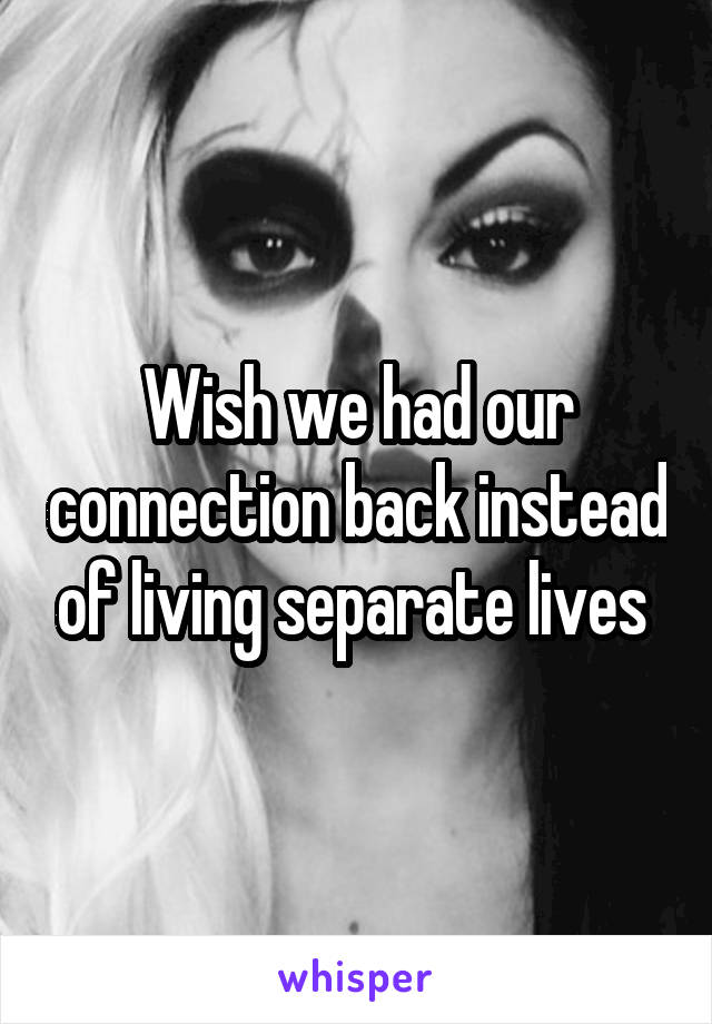 Wish we had our connection back instead of living separate lives 