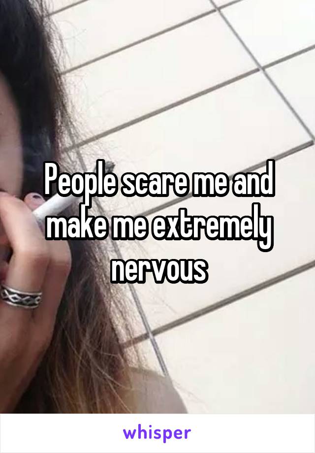 People scare me and make me extremely nervous