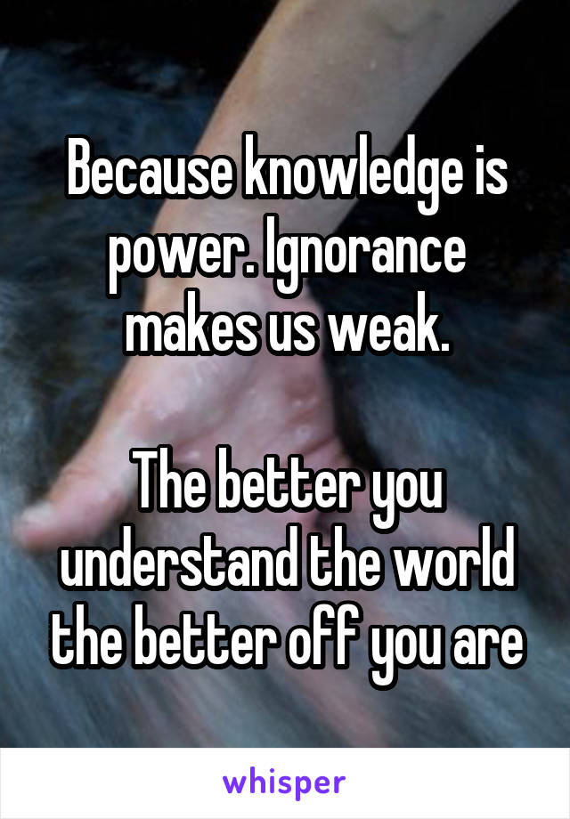 Because knowledge is power. Ignorance makes us weak.

The better you understand the world the better off you are