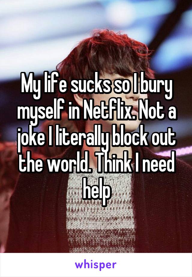 My life sucks so I bury myself in Netflix. Not a joke I literally block out the world. Think I need help