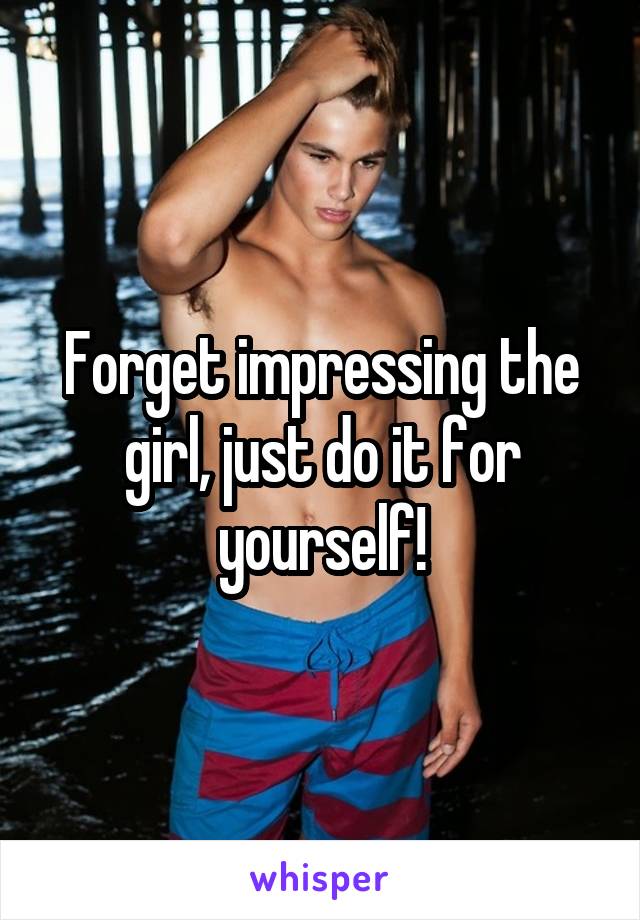 Forget impressing the girl, just do it for yourself!