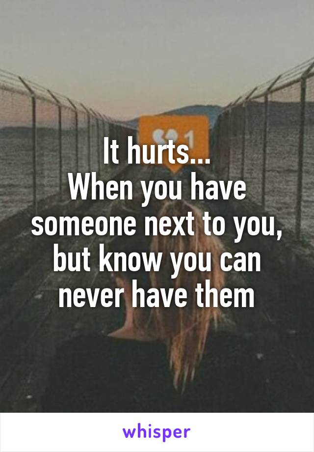 It hurts...
When you have someone next to you, but know you can never have them