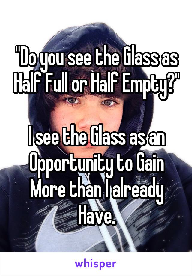 "Do you see the Glass as Half Full or Half Empty?"

I see the Glass as an Opportunity to Gain More than I already Have.