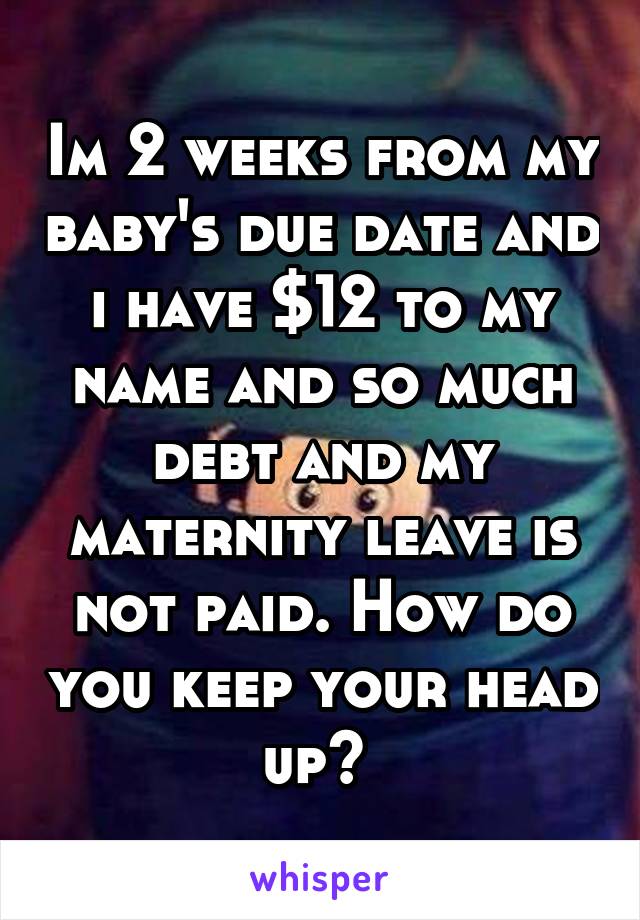 Im 2 weeks from my baby's due date and i have $12 to my name and so much debt and my maternity leave is not paid. How do you keep your head up? 