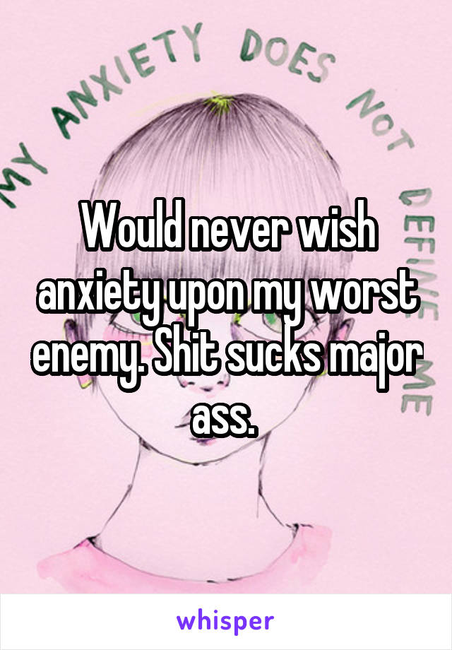 Would never wish anxiety upon my worst enemy. Shit sucks major ass. 