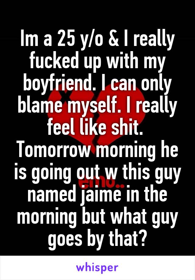 Im a 25 y/o & I really fucked up with my boyfriend. I can only blame myself. I really feel like shit.  Tomorrow morning he is going out w this guy named jaime in the morning but what guy goes by that?