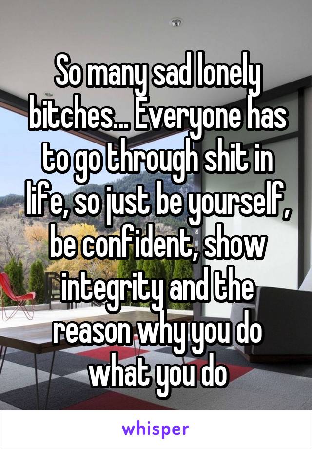 So many sad lonely bitches... Everyone has to go through shit in life, so just be yourself, be confident, show integrity and the reason why you do what you do