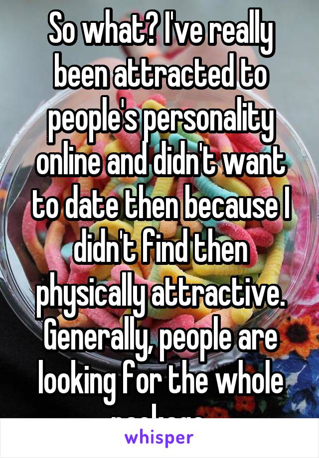 So what? I've really been attracted to people's personality online and didn't want to date then because I didn't find then physically attractive. Generally, people are looking for the whole package.