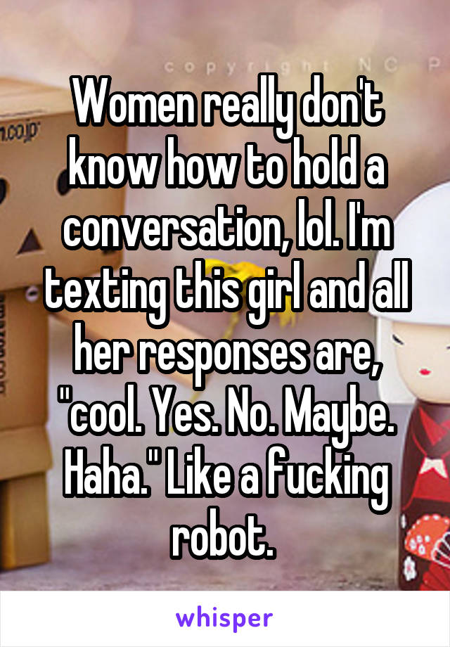 Women really don't know how to hold a conversation, lol. I'm texting this girl and all her responses are, "cool. Yes. No. Maybe. Haha." Like a fucking robot. 