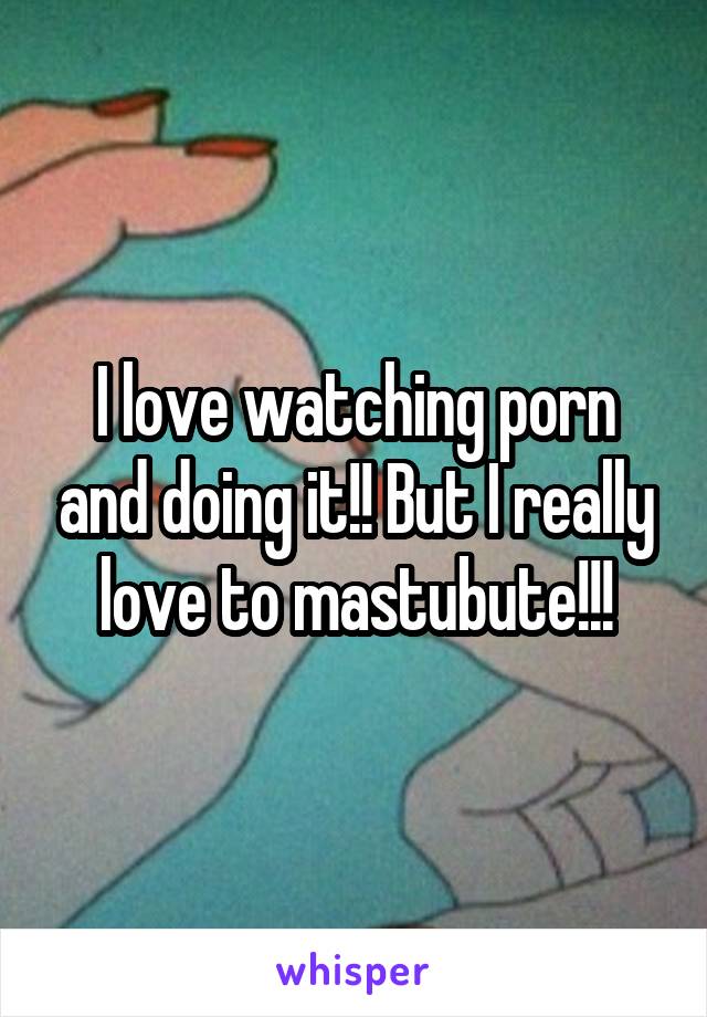 I love watching porn and doing it!! But I really love to mastubute!!!