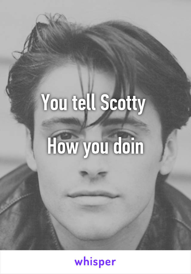 You tell Scotty 

How you doin
