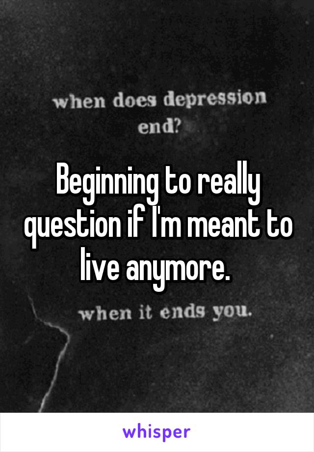 Beginning to really question if I'm meant to live anymore. 