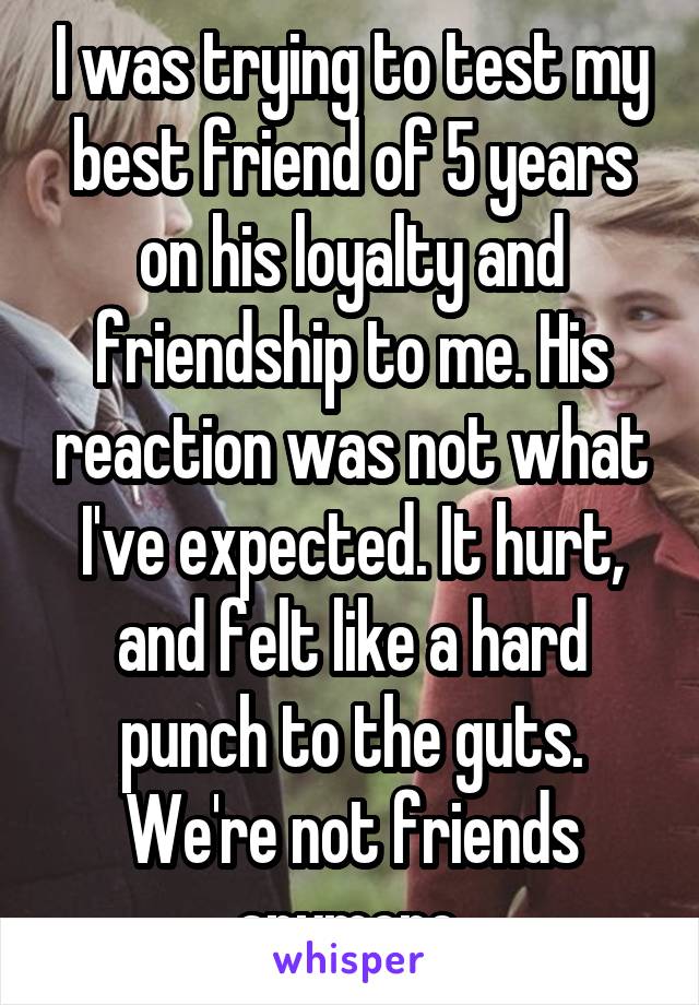 I was trying to test my best friend of 5 years on his loyalty and friendship to me. His reaction was not what I've expected. It hurt, and felt like a hard punch to the guts. We're not friends anymore.