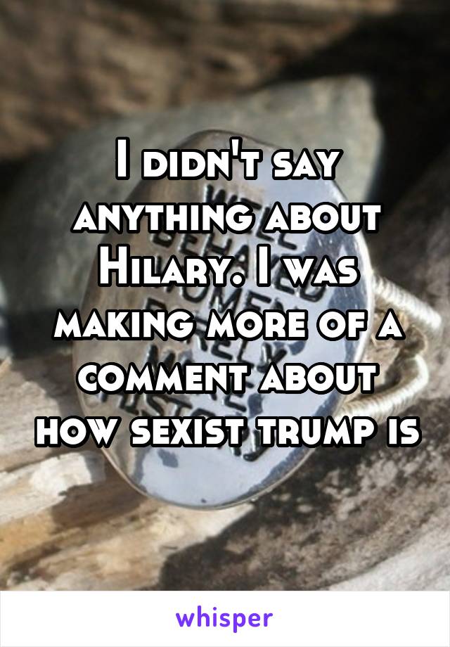 I didn't say anything about Hilary. I was making more of a comment about how sexist trump is 