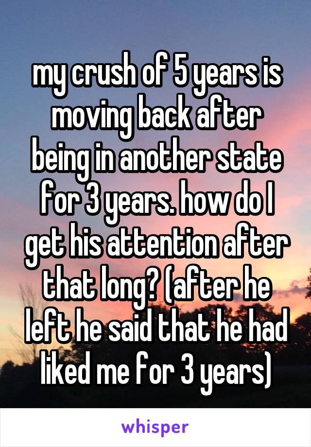 my crush of 5 years is moving back after being in another state for 3 years. how do I get his attention after that long? (after he left he said that he had liked me for 3 years)