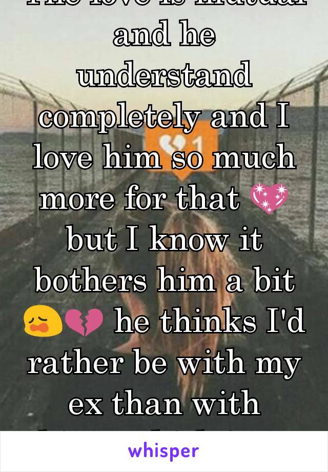 The love is mutual and he understand completely and I love him so much more for that 💖 but I know it bothers him a bit 😩💔 he thinks I'd rather be with my ex than with him...which isn't true at all