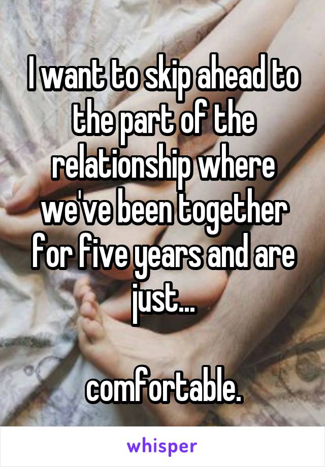 I want to skip ahead to the part of the relationship where we've been together for five years and are just...

comfortable.