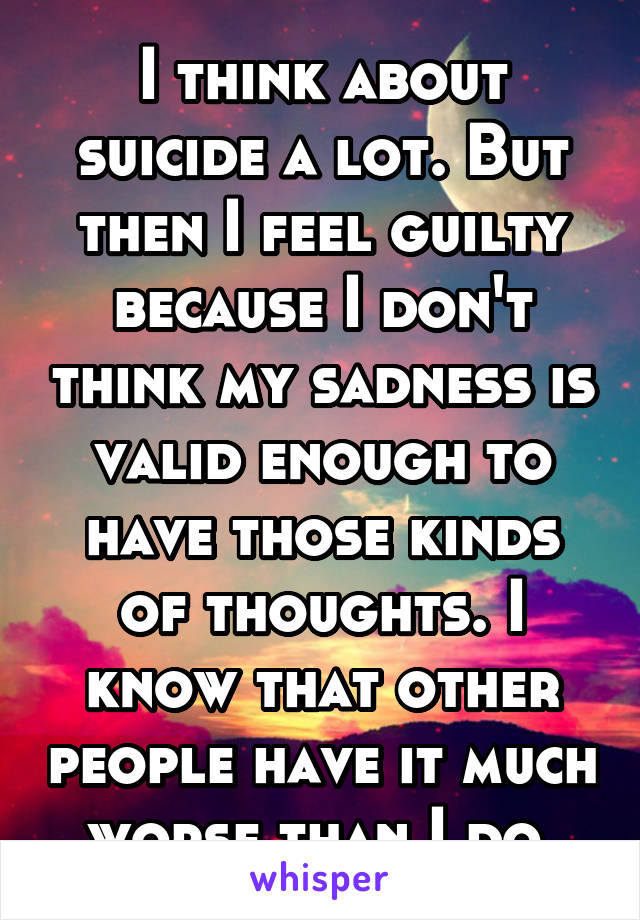 I think about suicide a lot. But then I feel guilty because I don't think my sadness is valid enough to have those kinds of thoughts. I know that other people have it much worse than I do.