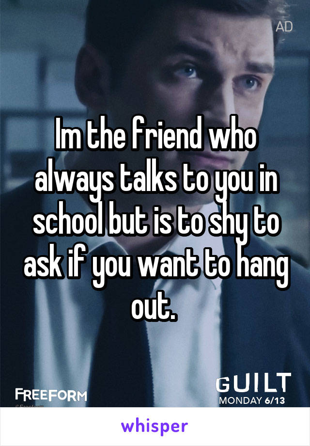 Im the friend who always talks to you in school but is to shy to ask if you want to hang out. 