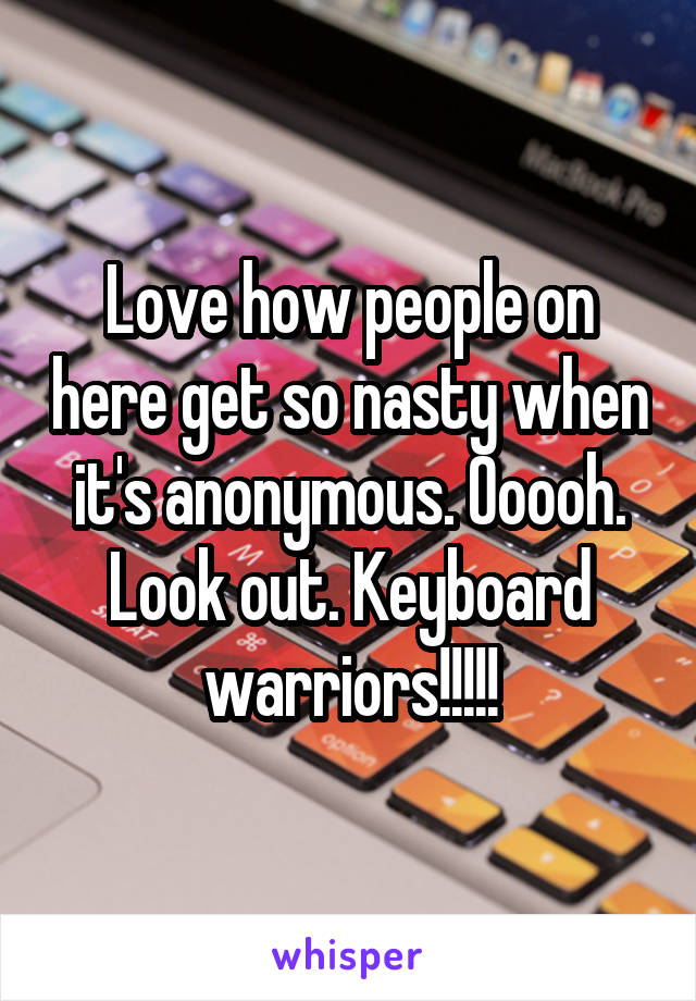 Love how people on here get so nasty when it's anonymous. Ooooh. Look out. Keyboard warriors!!!!!