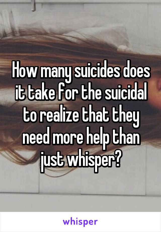 How many suicides does it take for the suicidal to realize that they need more help than just whisper?