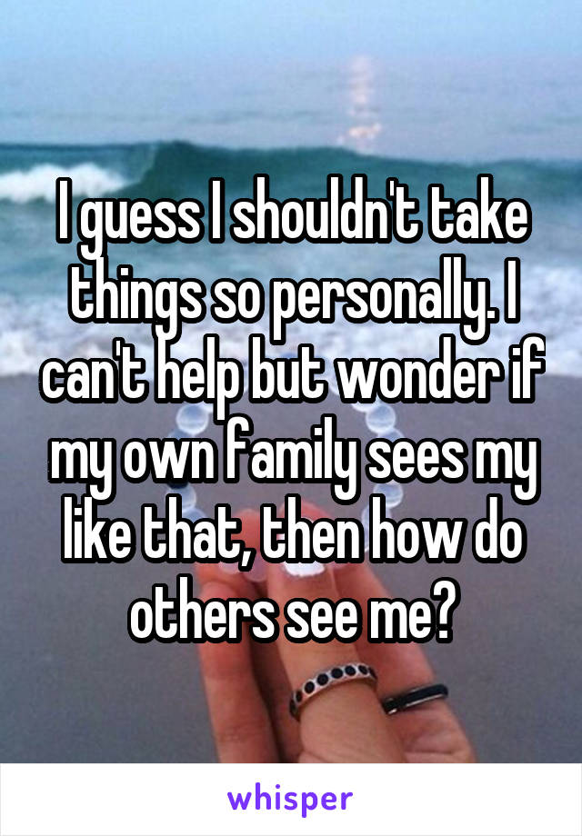 I guess I shouldn't take things so personally. I can't help but wonder if my own family sees my like that, then how do others see me?