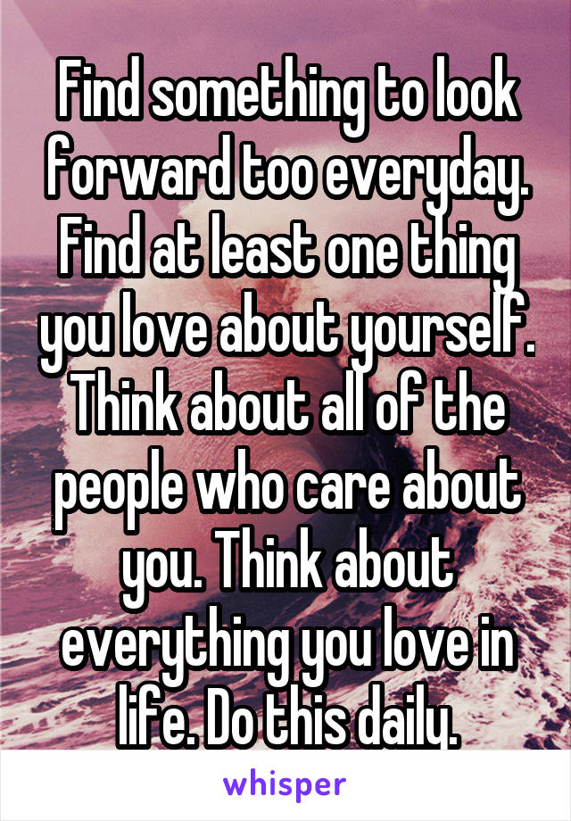 Find something to look forward too everyday. Find at least one thing you love about yourself. Think about all of the people who care about you. Think about everything you love in life. Do this daily.