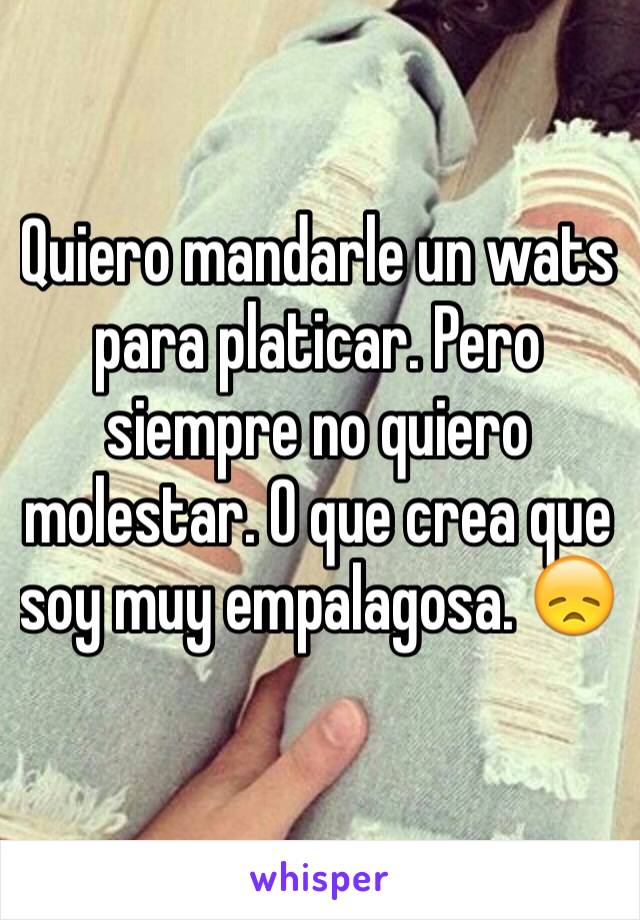 Quiero mandarle un wats para platicar. Pero siempre no quiero molestar. O que crea que soy muy empalagosa. 😞