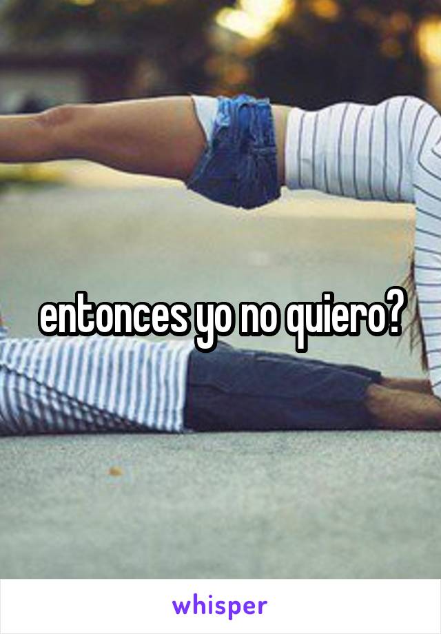 entonces yo no quiero?